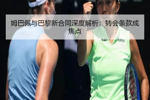姆巴佩与巴黎新合同深度解析：转会条款成焦点